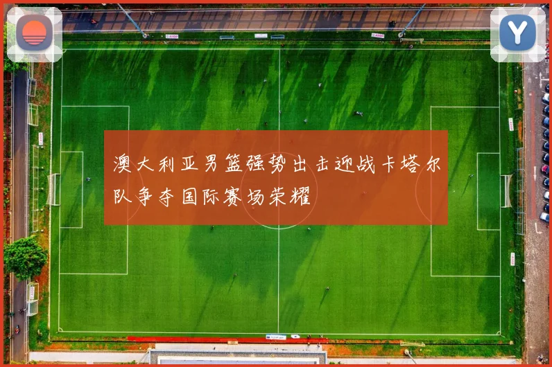 澳大利亚男篮强势出击迎战卡塔尔队争夺国际赛场荣耀