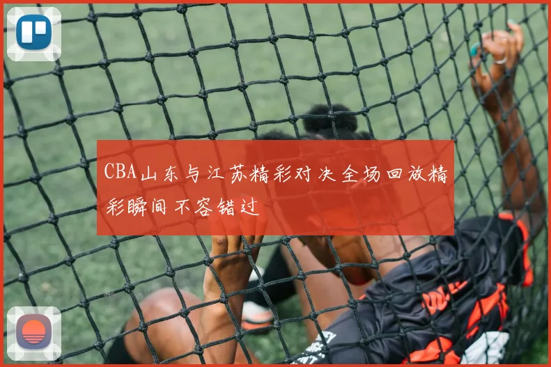 CBA山东与江苏精彩对决全场回放精彩瞬间不容错过