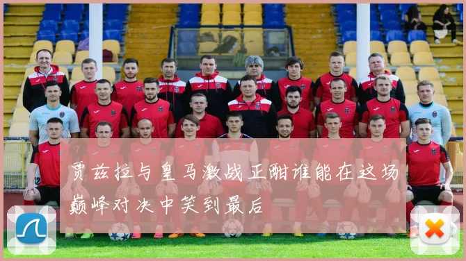 贾兹拉与皇马激战正酣谁能在这场巅峰对决中笑到最后