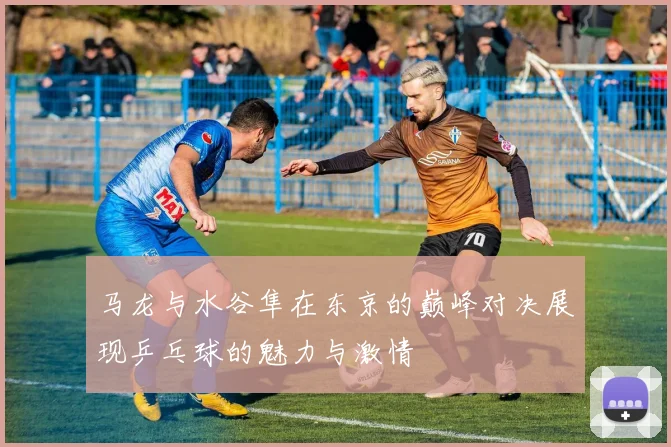 马龙与水谷隼在东京的巅峰对决展现乒乓球的魅力与激情