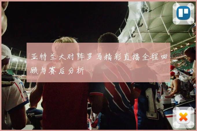 亚特兰大对阵罗马精彩直播全程回顾与赛后分析