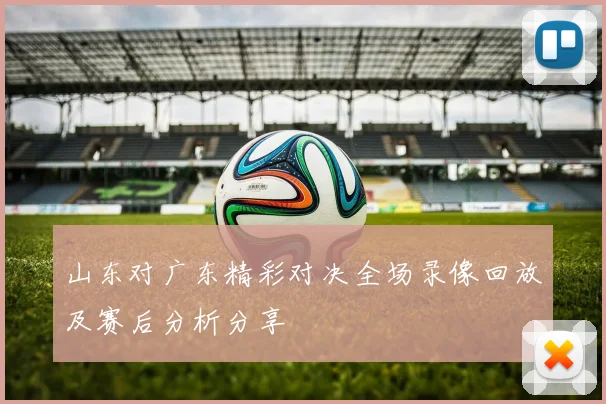 山东对广东精彩对决全场录像回放及赛后分析分享