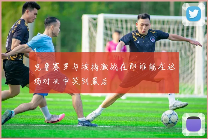 克鲁赛罗与埃梅激战在即谁能在这场对决中笑到最后