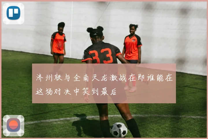 济州联与全南天龙激战在即谁能在这场对决中笑到最后