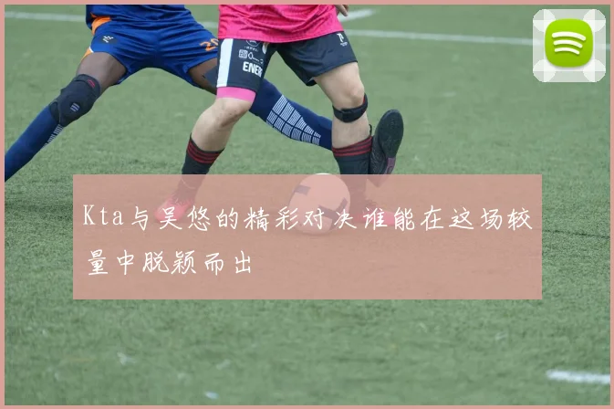 Kta与吴悠的精彩对决谁能在这场较量中脱颖而出