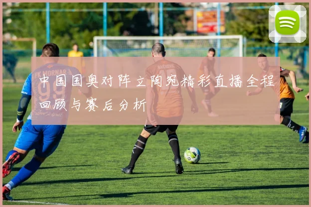 中国国奥对阵立陶宛精彩直播全程回顾与赛后分析