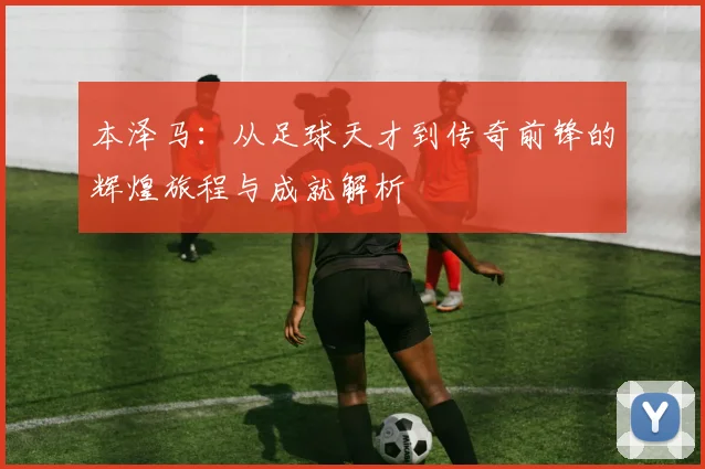 本泽马：从足球天才到传奇前锋的辉煌旅程与成就解析