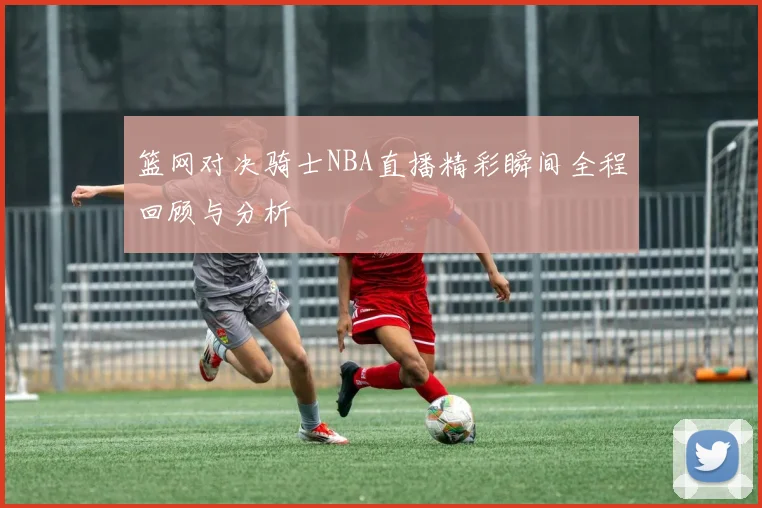 篮网对决骑士NBA直播精彩瞬间全程回顾与分析