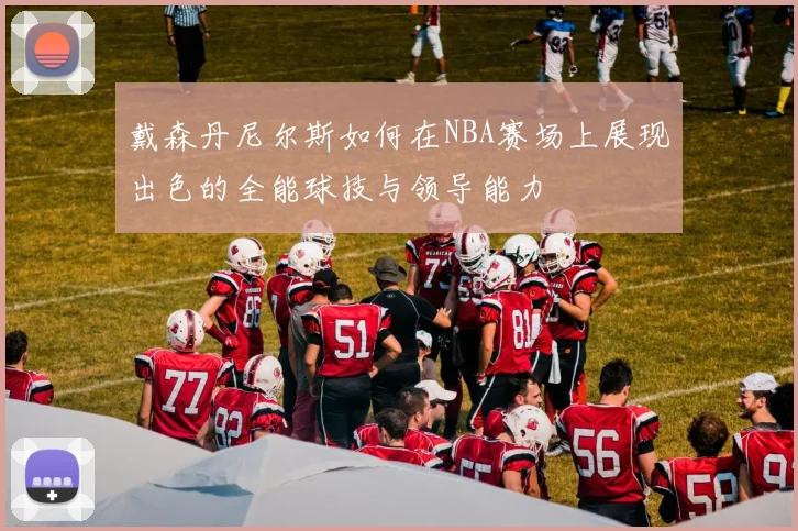 戴森丹尼尔斯如何在NBA赛场上展现出色的全能球技与领导能力