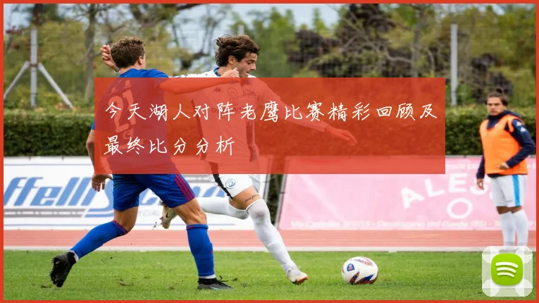 今天湖人对阵老鹰比赛精彩回顾及最终比分分析