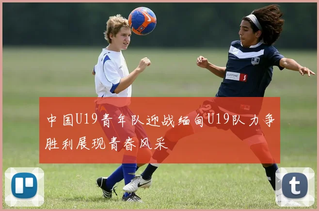 中国U19青年队迎战缅甸U19队力争胜利展现青春风采