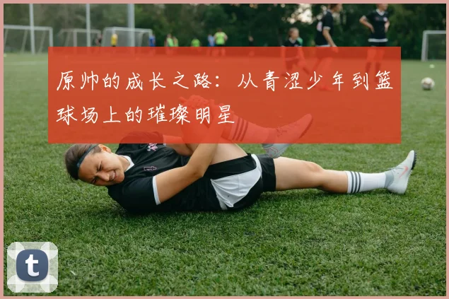 原帅的成长之路：从青涩少年到篮球场上的璀璨明星
