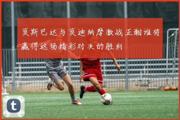 莫斯巴达与莫迪纳摩激战正酣谁将赢得这场精彩对决的胜利
