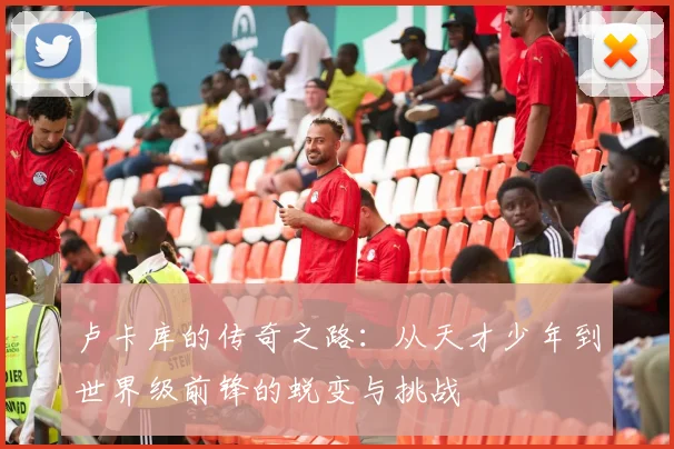 卢卡库的传奇之路：从天才少年到世界级前锋的蜕变与挑战