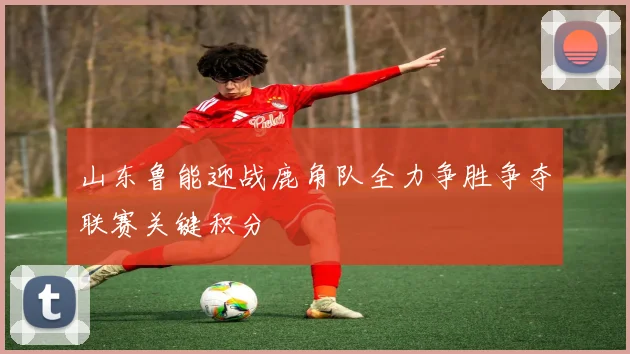 山东鲁能迎战鹿角队全力争胜争夺联赛关键积分