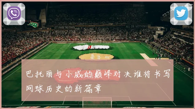 巴托丽与小威的巅峰对决谁将书写网球历史的新篇章