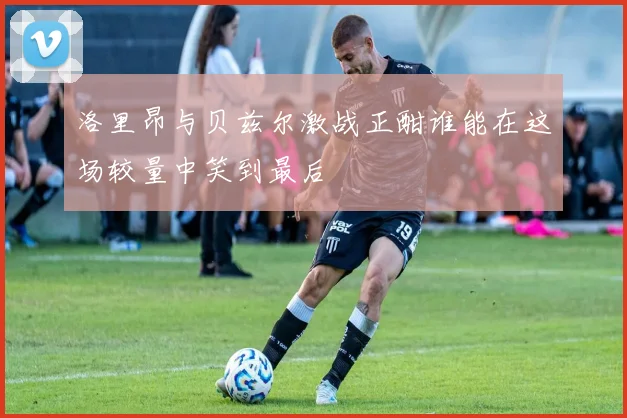洛里昂与贝兹尔激战正酣谁能在这场较量中笑到最后