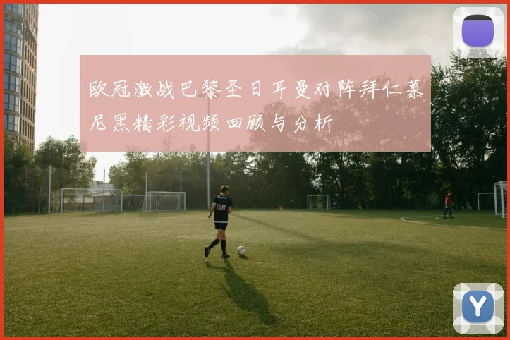 欧冠激战巴黎圣日耳曼对阵拜仁慕尼黑精彩视频回顾与分析