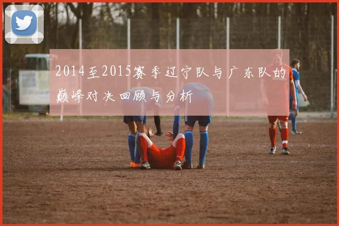 2014至2015赛季辽宁队与广东队的巅峰对决回顾与分析