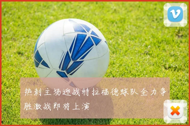 热刺主场迎战特拉福德球队全力争胜激战即将上演