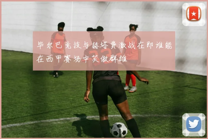毕尔巴竞技与赫塔费激战在即谁能在西甲赛场中笑傲群雄