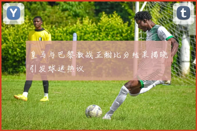 皇马与巴黎激战正酣比分结果揭晓引发球迷热议