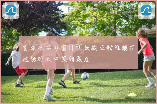 首尔衣恋与富川FC激战正酣谁能在这场对决中笑到最后