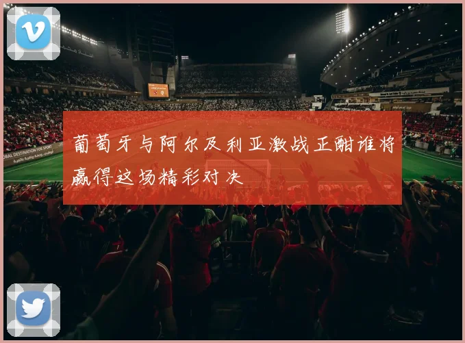 葡萄牙与阿尔及利亚激战正酣谁将赢得这场精彩对决