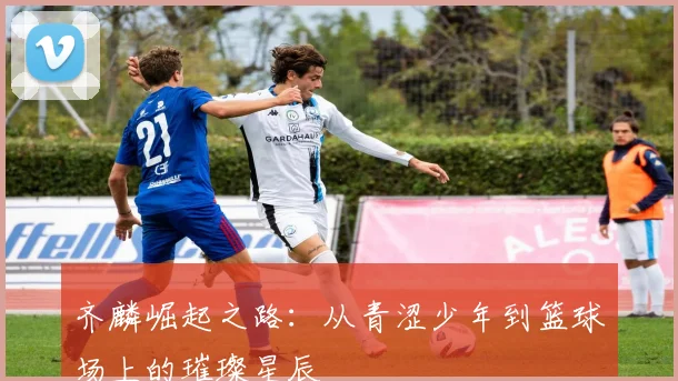 齐麟崛起之路：从青涩少年到篮球场上的璀璨星辰