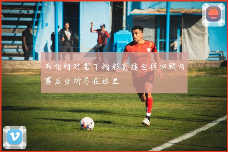 布伦特对雷丁精彩直播全程回顾与赛后分析尽在这里