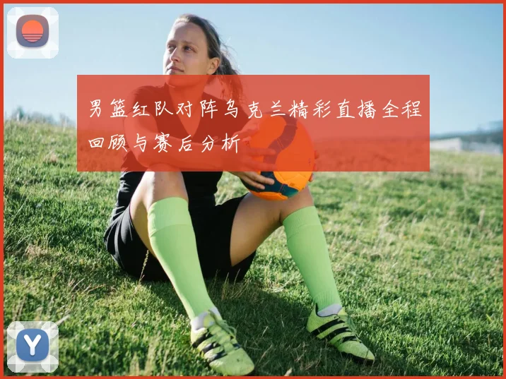 男篮红队对阵乌克兰精彩直播全程回顾与赛后分析