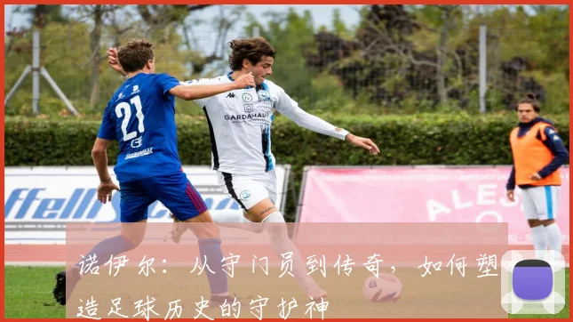 诺伊尔：从守门员到传奇，如何塑造足球历史的守护神