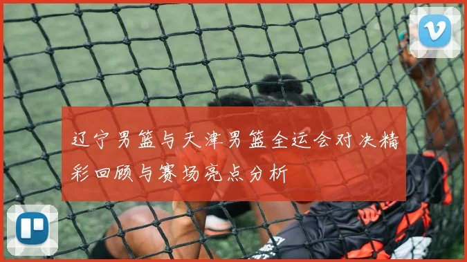 辽宁男篮与天津男篮全运会对决精彩回顾与赛场亮点分析