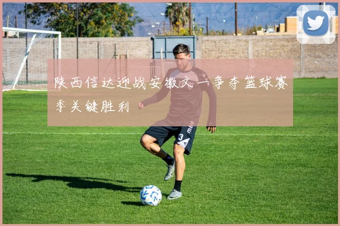 陕西信达迎战安徽文一争夺篮球赛季关键胜利