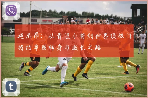 迈尼昂：从青涩小将到世界顶级门将的华丽转身与成长之路