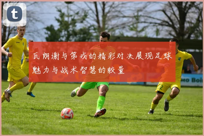 瓦朗谢与第戎的精彩对决展现足球魅力与战术智慧的较量