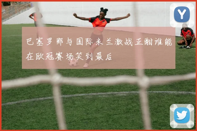 巴塞罗那与国际米兰激战正酣谁能在欧冠赛场笑到最后