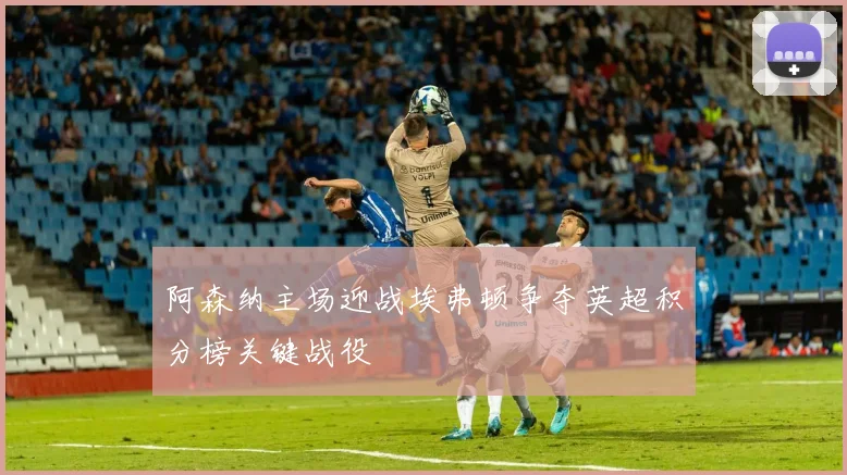 阿森纳主场迎战埃弗顿争夺英超积分榜关键战役